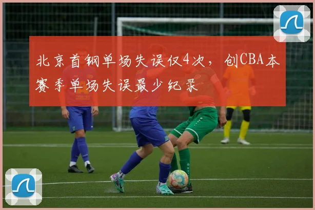 北京首钢单场失误仅4次，创CBA本赛季单场失误最少纪录