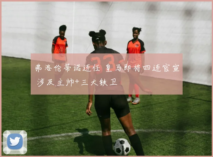 弗洛伦蒂诺连任 皇马即将四连官宣 涉及主帅+三大铁卫