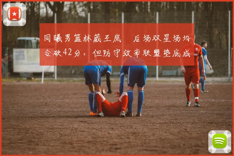 同曦男篮林葳王岚嵚后场双星场均合砍42分，但防守效率联盟垫底成冲季后赛致命短板