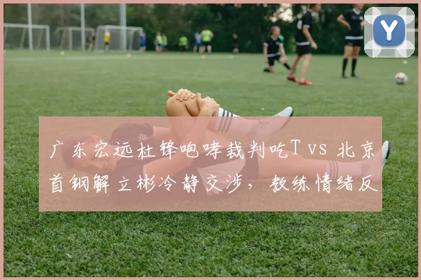 广东宏远杜锋咆哮裁判吃T vs 北京首钢解立彬冷静交涉，教练情绪反差酿冲突