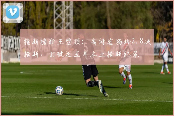 抢断榜新王登顶：高诗岩场均2.8次抢断，打破近五年本土抢断纪录